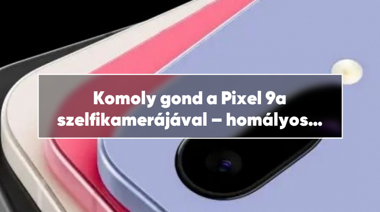 Komoly gond a Pixel 9a szelfikamerájával – homályos a jövő